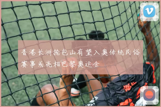 香港长洲抢包山有望入奥传统民俗赛事或亮相巴黎奥运会