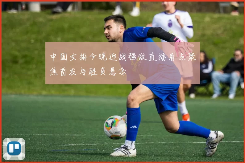 中国女排今晚迎战强敌直播看点聚焦首发与胜负悬念