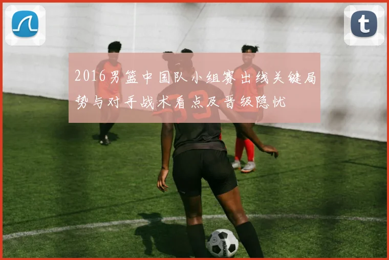 2016男篮中国队小组赛出线关键局势与对手战术看点及晋级隐忧