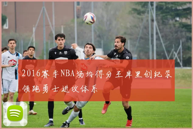 2016赛季NBA场均得分王库里创纪录领跑勇士进攻体系