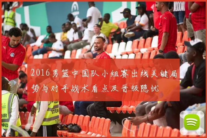 2016男篮中国队小组赛出线关键局势与对手战术看点及晋级隐忧