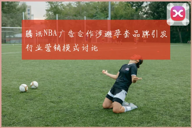 腾讯NBA广告合作涉避孕套品牌引发行业营销模式讨论