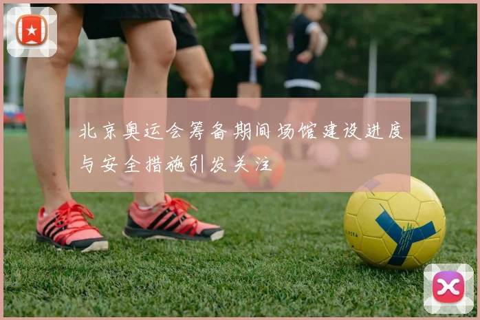 北京奥运会筹备期间场馆建设进度与安全措施引发关注