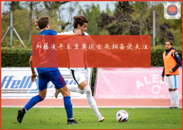 加藤凌平东京奥运会亮相备受关注